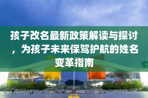 孩子改名最新政策解讀與探討，為孩子未來保駕護(hù)航的姓名變革指南