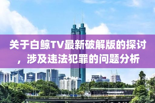 關(guān)于白鯨TV最新破解版的探討，涉及違法犯罪的問題分析