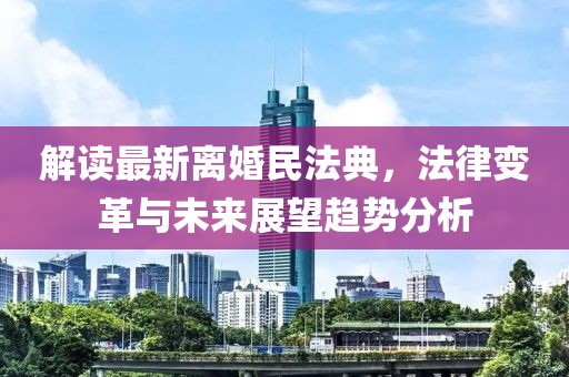 解讀最新離婚民法典，法律變革與未來展望趨勢分析