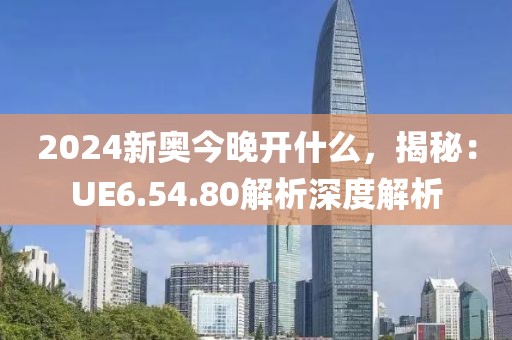 2024新奧今晚開什么，揭秘：UE6.54.80解析深度解析