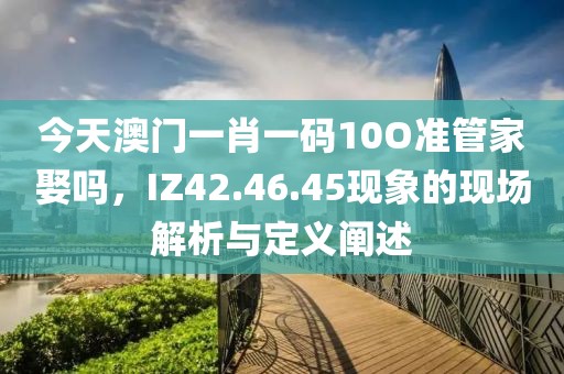 今天澳門一肖一碼10O準(zhǔn)管家娶嗎，IZ42.46.45現(xiàn)象的現(xiàn)場解析與定義闡述