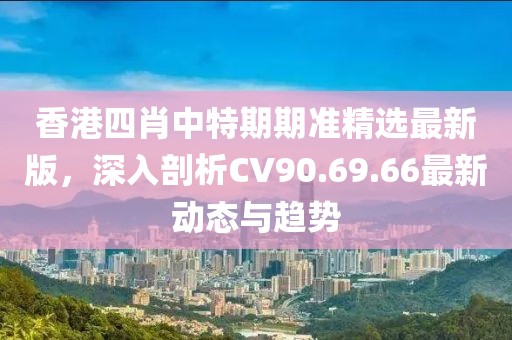 香港四肖中特期期準(zhǔn)精選最新版，深入剖析CV90.69.66最新動態(tài)與趨勢