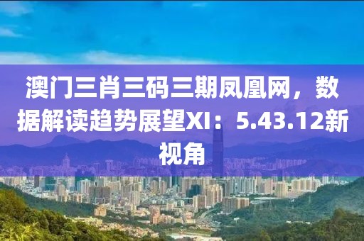 澳門三肖三碼三期鳳凰網(wǎng)，數(shù)據(jù)解讀趨勢展望XI：5.43.12新視角