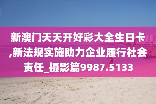 新澳門天天開好彩大全生日卡,新法規(guī)實(shí)施助力企業(yè)履行社會(huì)責(zé)任_攝影篇9987.5133