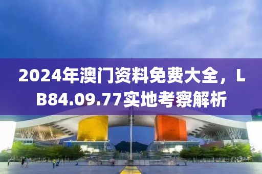 2024年澳門資料免費(fèi)大全，LB84.09.77實(shí)地考察解析