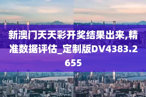 新澳門天天彩開獎結(jié)果出來,精準數(shù)據(jù)評估_定制版DV4383.2655