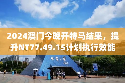 2024澳門今晚開特馬結(jié)果，提升NT77.49.15計(jì)劃執(zhí)行效能