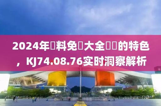 2024年資料免費大全優(yōu)勢的特色，KJ74.08.76實時洞察解析