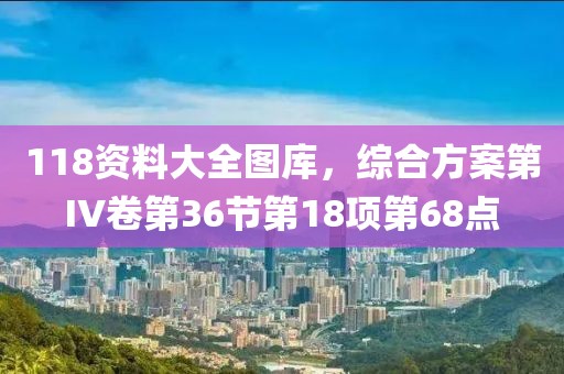 118資料大全圖庫(kù)，綜合方案第IV卷第36節(jié)第18項(xiàng)第68點(diǎn)