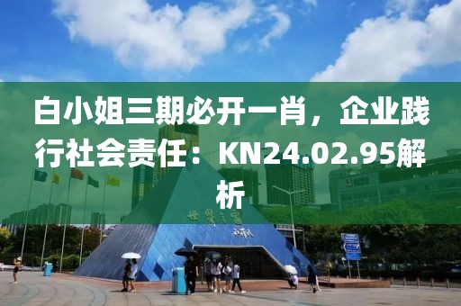 白小姐三期必開一肖，企業(yè)踐行社會(huì)責(zé)任：KN24.02.95解析