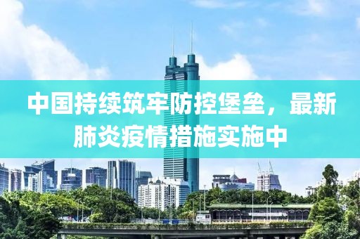 中國(guó)持續(xù)筑牢防控堡壘，最新肺炎疫情措施實(shí)施中