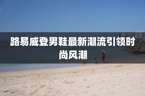 路易威登男鞋最新潮流引領(lǐng)時尚風潮