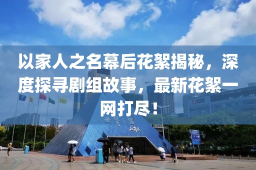 以家人之名幕后花絮揭秘，深度探尋劇組故事，最新花絮一網(wǎng)打盡！