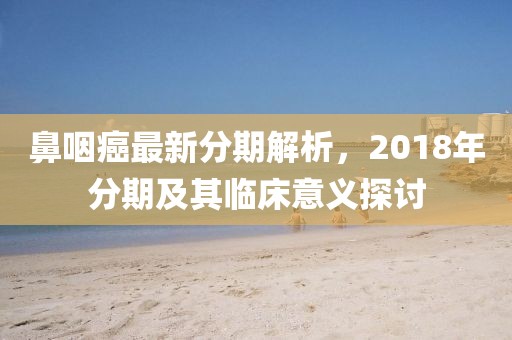 鼻咽癌最新分期解析，2018年分期及其臨床意義探討