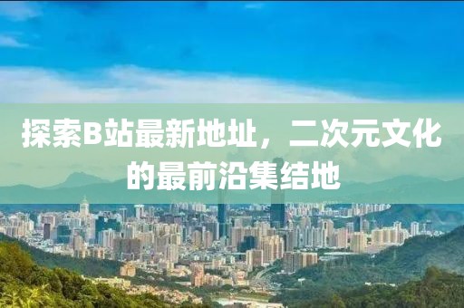 探索B站最新地址，二次元文化的最前沿集結地