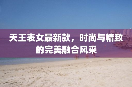 天王表女最新款，時尚與精致的完美融合風采