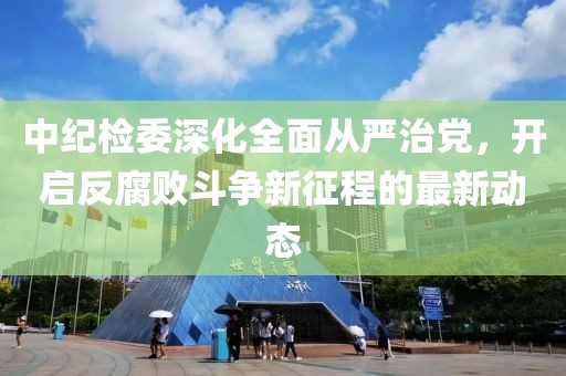 中紀檢委深化全面從嚴治黨，開啟反腐敗斗爭新征程的最新動態(tài)