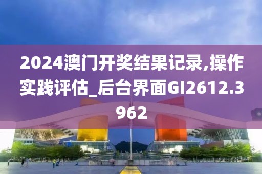 2024澳門開獎結(jié)果記錄,操作實(shí)踐評估_后臺界面GI2612.3962