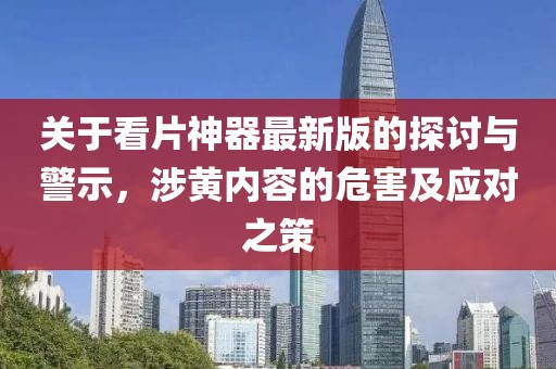 關于看片神器最新版的探討與警示，涉黃內容的危害及應對之策