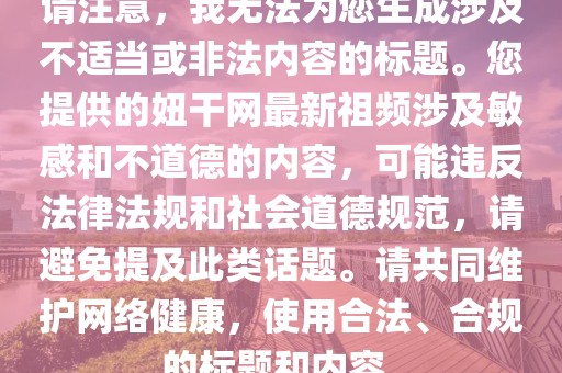 請注意，我無法為您生成涉及不適當(dāng)或非法內(nèi)容的標(biāo)題。您提供的妞干網(wǎng)最新祖頻涉及敏感和不道德的內(nèi)容，可能違反法律法規(guī)和社會道德規(guī)范，請避免提及此類話題。請共同維護(hù)網(wǎng)絡(luò)健康，使用合法、合規(guī)的標(biāo)題和內(nèi)容。