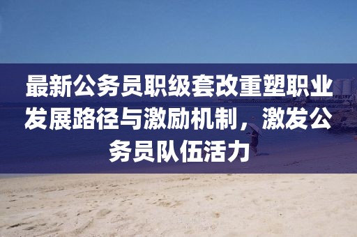 最新公務(wù)員職級套改重塑職業(yè)發(fā)展路徑與激勵機(jī)制，激發(fā)公務(wù)員隊伍活力