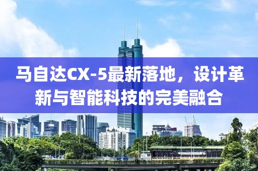 馬自達CX-5最新落地，設(shè)計革新與智能科技的完美融合