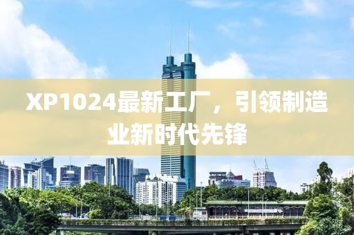 XP1024最新工廠，引領制造業(yè)新時代先鋒