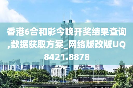 香港6合和彩今晚開獎結(jié)果查詢,數(shù)據(jù)獲取方案_網(wǎng)絡(luò)版改版UQ8421.8878