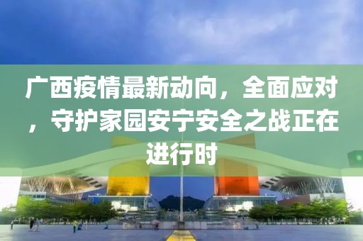 廣西疫情最新動向，全面應對，守護家園安寧安全之戰(zhàn)正在進行時