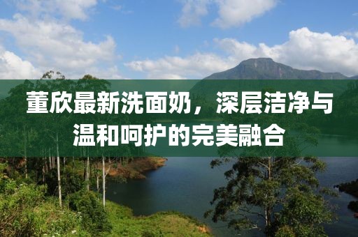 董欣最新洗面奶，深層潔凈與溫和呵護(hù)的完美融合