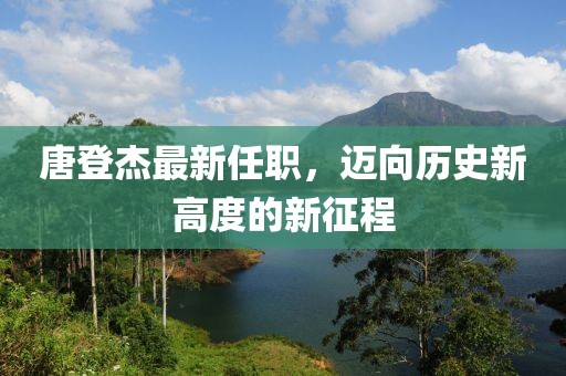 唐登杰最新任職，邁向歷史新高度的新征程