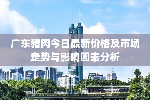 廣東豬肉今日最新價(jià)格及市場走勢與影響因素分析