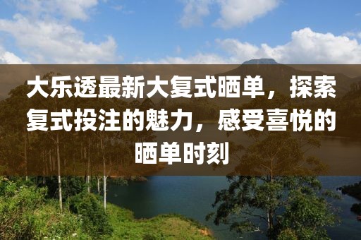 大樂透最新大復式曬單，探索復式投注的魅力，感受喜悅的曬單時刻