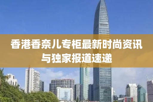 香港香奈兒專柜最新時尚資訊與獨家報道速遞