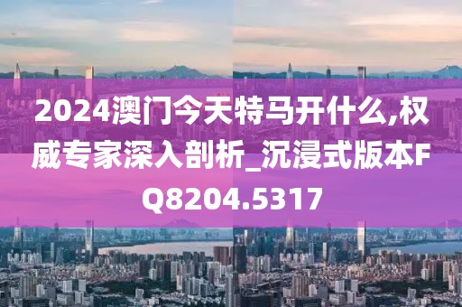 2024澳門今天特馬開什么,權威專家深入剖析_沉浸式版本FQ8204.5317