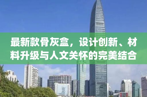 最新款骨灰盒，設(shè)計創(chuàng)新、材料升級與人文關(guān)懷的完美結(jié)合