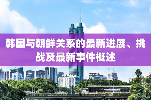 韓國(guó)與朝鮮關(guān)系的最新進(jìn)展、挑戰(zhàn)及最新事件概述