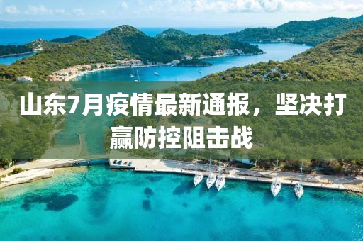 山東7月疫情最新通報，堅決打贏防控阻擊戰(zhàn)