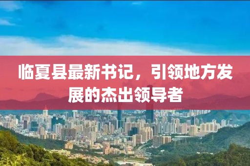 臨夏縣最新書(shū)記，引領(lǐng)地方發(fā)展的杰出領(lǐng)導(dǎo)者
