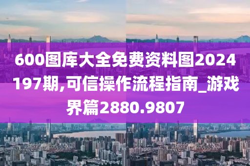 600圖庫(kù)大全免費(fèi)資料圖2024197期,可信操作流程指南_游戲界篇2880.9807