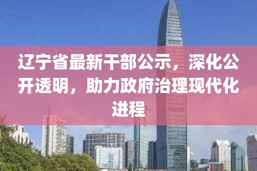 遼寧省最新干部公示，深化公開(kāi)透明，助力政府治理現(xiàn)代化進(jìn)程