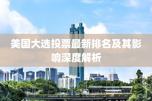 美國(guó)大選投票最新排名及其影響深度解析