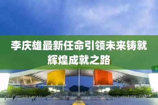 李慶雄最新任命引領(lǐng)未來鑄就輝煌成就之路