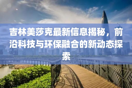 吉林美莎克最新信息揭秘，前沿科技與環(huán)保融合的新動(dòng)態(tài)探索