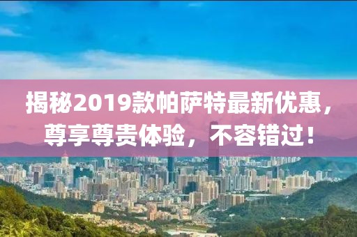 揭秘2019款帕薩特最新優(yōu)惠，尊享尊貴體驗，不容錯過！