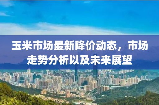 玉米市場最新降價動態(tài)，市場走勢分析以及未來展望