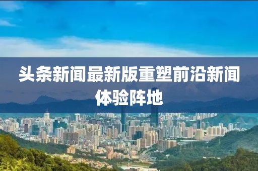 頭條新聞最新版重塑前沿新聞體驗陣地