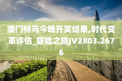 澳門特馬今晚開獎結(jié)果,時代變革評估_冒險(xiǎn)之旅JV2803.2676