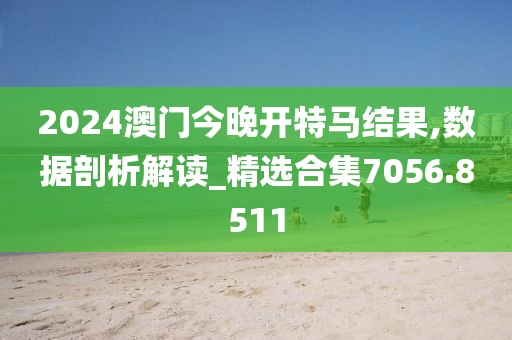 2024澳門今晚開特馬結(jié)果,數(shù)據(jù)剖析解讀_精選合集7056.8511