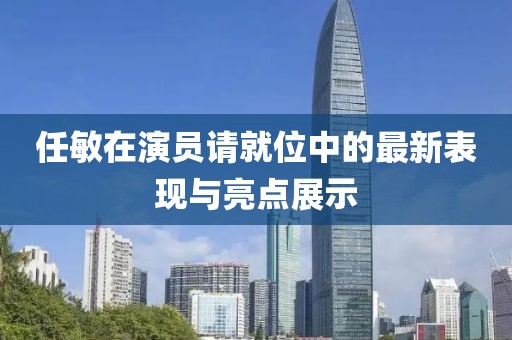 任敏在演員請就位中的最新表現(xiàn)與亮點展示